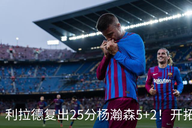利拉德复出25分杨瀚森5+2！开拓者41分狂胜太阳：开局轰21-0太猛