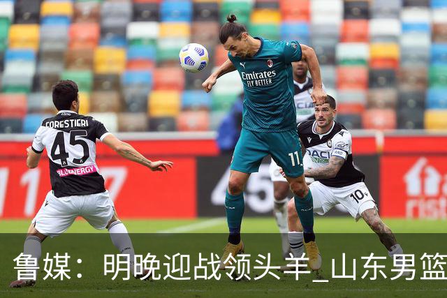 鲁媒：明晚迎战领头羊 山东男篮不惧北京首钢 班顿能否自我救赎？
