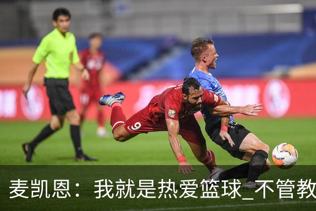 麦凯恩：我就是热爱篮球 不管教练给我多少上场时间 我都满怀感恩